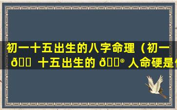 初一十五出生的八字命理（初一 🐠 十五出生的 💮 人命硬是什么意思）